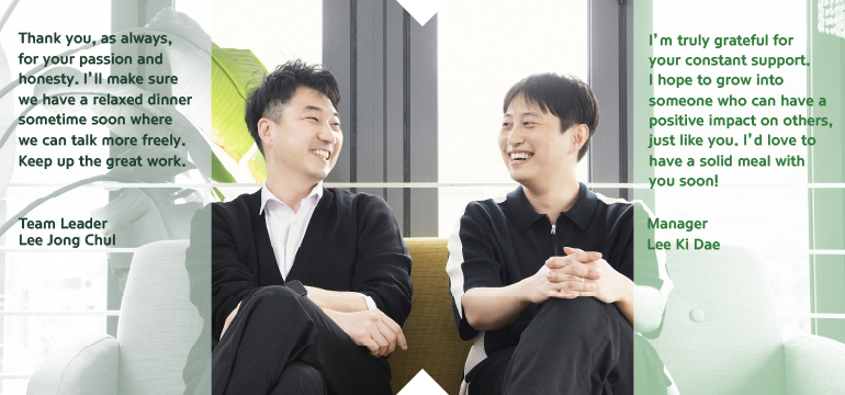 I’m truly grateful for your constant support. I hope to grow into someone who can have a positive impact on others, just like you. I’d love to have a solid meal with you soon! Manager Lee Ki Dae Thank you, as always, for your passion and honesty. I’ll make sure we have a relaxed dinner sometime soon where we can talk more freely. Keep up the great work.  Team Leader Lee Jong ChulThank you, as always, for your passion and honesty. I’ll make sure we have a relaxed dinner sometime soon where we can talk more freely. Keep up the great work.  Team Leader Lee Jong Chul  